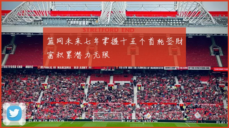 篮网未来七年掌握十五个首轮签财富积累潜力无限