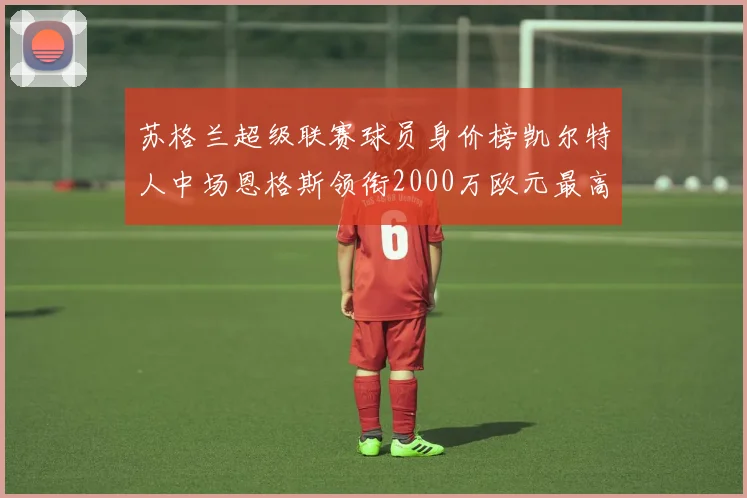苏格兰超级联赛球员身价榜凯尔特人中场恩格斯领衔2000万欧元最高