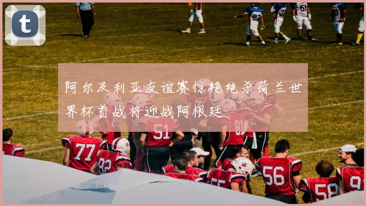 阿尔及利亚友谊赛惊艳绝杀荷兰世界杯首战将迎战阿根廷