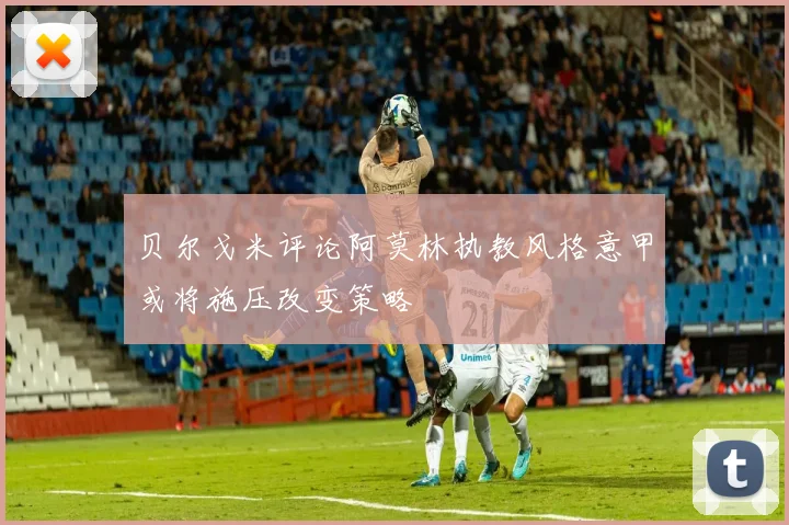 贝尔戈米评论阿莫林执教风格意甲或将施压改变策略