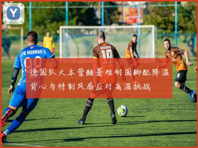 德国队大本营酷暑难耐国脚配降温背心与特制风扇应对高温挑战
