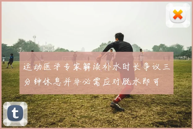 运动医学专家解读补水时长争议三分钟休息并非必需应对脱水即可