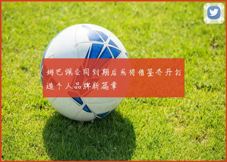 姆巴佩合同到期后或将借鉴乔丹打造个人品牌新篇章