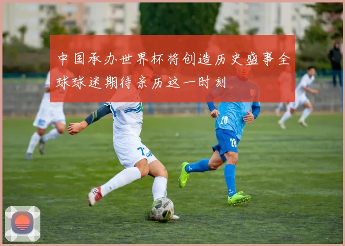 中国承办世界杯将创造历史盛事全球球迷期待亲历这一时刻